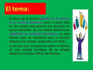 El tema:
• El título de la lección puede ser el mismo
  de la unidad didáctica, pero a veces ésta
  es tan amplia que precisa ser dividida en
  varias lecciones. Así, la unidad didáctica se
  subdivide en unidades temáticas; en este
  último caso es necesario que la lección
  ofrezca una unidad, responda a un todo .
• La lección que se presenta sobre el Sahara
  es una unidad temática de la unidad
  didáctica titulada «Africa del Norte».
 