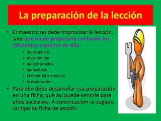La preparación de la lección
• El maestro no debe improvisar la lección,
  sino que ha de prepararla cuidando los
  diferentes aspectos de ella:
      •   los objetivos.
      •   el contenido
      •   las actividades,
      •   las lecturas
      •   el material a emplear
      •   la evaluación.
• Para ello debe desarrollar esa preparación
  en una ficha, que así puede servirle para
  años sucesivos. A continuación se sugiere
  un tipo de ficha de lección
 