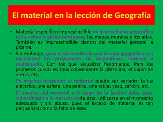 El material en la lección de Geografía
• Material específico imprescindible en la enseñanza geográfica
  es la esfera o globo terráqueo, los mapas murales y los atlas.
  También es imprescindible dentro del material general la
  pizarra.
• Sin embargo, para el desarrollo de una lección geográfica son
  necesarios los proyectores de diapositivas, láminas o
  multimedia. Con los que visualizar fenómenos. Para los
  primeros cursos es muy conveniente la plastilina, el cajón de
  arena, etc.
• En muchas ocasiones el material puede ser variado: la luz
  eléctrica, una esfera, una pelota, una tabla, yeso, cartón, etc.
• El empleo del material a lo largo de la lección debe estar
  subordinado a la estructura de ésta, utilizarse en el momento
  adecuado y sin abuso, pues el exceso de material es tan
  perjudicial como la falta de éste.
 