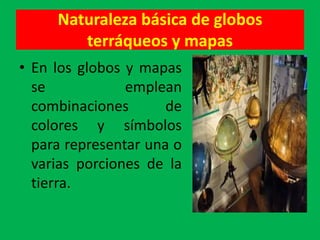 Naturaleza básica de globos
        terráqueos y mapas
• En los globos y mapas
  se            emplean
  combinaciones       de
  colores y símbolos
  para representar una o
  varias porciones de la
  tierra.
 