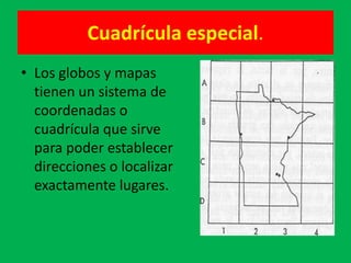 Cuadrícula especial.
• Los globos y mapas
  tienen un sistema de
  coordenadas o
  cuadrícula que sirve
  para poder establecer
  direcciones o localizar
  exactamente lugares.
 