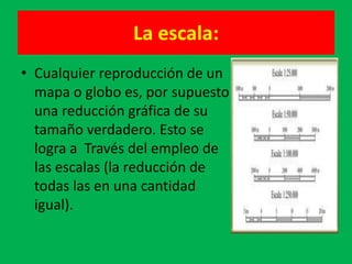 La escala:
• Cualquier reproducción de un
  mapa o globo es, por supuesto
  una reducción gráfica de su
  tamaño verdadero. Esto se
  logra a Través del empleo de
  las escalas (la reducción de
  todas las en una cantidad
  igual).
 