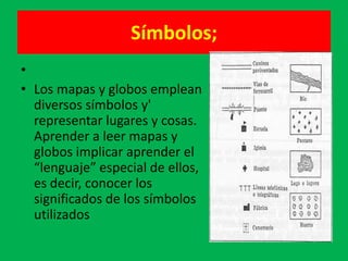 Símbolos;
•
• Los mapas y globos emplean
  diversos símbolos y'
  representar lugares y cosas.
  Aprender a leer mapas y
  globos implicar aprender el
  “lenguaje” especial de ellos,
  es decir, conocer los
  significados de los símbolos
  utilizados
 