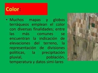 Color:
• Muchos mapas y globos
  terráqueos emplean el color
  con diversas finalidades; entre
  las     más     comunes       se
  encuentran la indicación de
  elevaciones del terreno, la
  representación de divisiones
  políticas,  la     precipitación
  pluvial,             población,
  temperatura y datos simi-lares
 