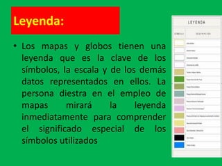 Leyenda:
• Los mapas y globos tienen una
  leyenda que es la clave de los
  símbolos, la escala y de los demás
  datos representados en ellos. La
  persona diestra en el empleo de
  mapas      mirará     la    leyenda
  inmediatamente para comprender
  el significado especial de los
  símbolos utilizados
 