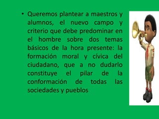 • Queremos plantear a maestros y
  alumnos, el nuevo campo y
  criterio que debe predominar en
  el hombre sobre dos temas
  básicos de la hora presente: la
  formación moral y cívica del
  ciudadano, que a no dudarlo
  constituye el pilar de la
  conformación de todas las
  sociedades y pueblos
 