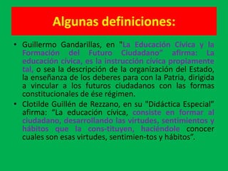 Algunas definiciones:
• Guillermo Gandarillas, en "La Educación Cívica y la
  Formación del Futuro Ciudadano” afirma: La
  educación cívica, es la instrucción cívica propiamente
  tal, o sea la descripción de la organización del Estado,
  la enseñanza de los deberes para con la Patria, dirigida
  a vincular a los futuros ciudadanos con las formas
  constitucionales de ése régimen.
• Clotilde Guillén de Rezzano, en su "Didáctica Especial”
  afirma: “La educación cívica, consiste en formar al
  ciudadano, desarrollando las virtudes, sentimientos y
  hábitos que la cons-tituyen, haciéndole conocer
  cuales son esas virtudes, sentimien-tos y hábitos”.
 
