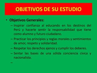OBJETIVOS DE SU ESTUDIO
• Objetivos Generales:
  – Inspirar confianza al educando en los destinos del
    Perú y hacerle sentir la responsabilidad que tiene
    como alumno y futuro ciudadano.
  – Practicar los principios y reglas morales y sentimientos
    de amor, respeto y solidaridad.
  – Respetar los derechos ajenos y cumplir los deberes.
  – Sentar las bases de una sólida conciencia cívica y
    nacionalista.
  –
 