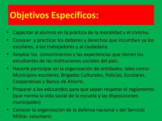 Objetivos Específicos:
• Capacitar al alumno en la práctica de la moralidad y el civismo.
• Conocer y practicar los deberes y derechos que incumben ya los
  escolares, a los trabajadores y al ciudadano.
• Ampliar los conocimientos y las experiencias que tienen los
  estudiantes de las instituciones sociales del país.
• Hacerle participar en la organización de entidades, tales como:
  Municipios escolares; Brigadas Culturales, Policías, Escolares,
  Cooperativas y Banco de Ahorro.
• Preparar a los educandos para que sepan respetar el reglamento
  (que norma la vida social de la escuela y las disposiciones
  municipales)
• Conocer la organización de la defensa nacional y del Servicio
  Militar. voluntario
 