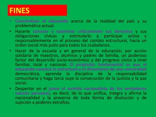 FINES
• Concientizar al educando acerca de la realidad del país y su
  problemática actual.
• Hacerle conocer y examinar críticamente sus derechos y sus
  obligaciones cívicas y estimularlo a participar activa y
  responsablemente en el proceso del cambio estructural, hacia un
  orden social más justo para todos los ciudadanos.
• Hacer de la escuela y en general de la educación, por acción
  solidaria de maestros, alumnos y padres de familia, un poderoso
  factor del desarrollo socio-económico y del progreso cívico a nivel
  familiar, local y nacional. El propósito fundamental es que el
  educando conozca la estructura y el dinamismo de una comunidad
  democrática, aprenda la disciplina de la responsabilidad
  comunitaria y haga tarca suya la consecución de la justicia y la paz
  social.
• Despertar en el joven el sentido nacionalista de los verdaderos
  valores peruanos, es decir, de lo que unifica, integra y afirma la
  nacionalidad y la preserva de toda forma de disolución y de
  sujeción a poderes extraños.
 