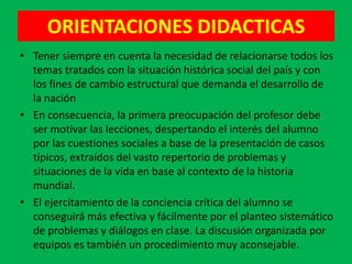 ORIENTACIONES DIDACTICAS
• Tener siempre en cuenta la necesidad de relacionarse todos los
  temas tratados con la situación histórica social del país y con
  los fines de cambio estructural que demanda el desarrollo de
  la nación
• En consecuencia, la primera preocupación del profesor debe
  ser motivar las lecciones, despertando el interés del alumno
  por las cuestiones sociales a base de la presentación de casos
  típicos, extraídos del vasto repertorio de problemas y
  situaciones de la vida en base al contexto de la historia
  mundial.
• El ejercitamiento de la conciencia crítica del alumno se
  conseguirá más efectiva y fácilmente por el planteo sistemático
  de problemas y diálogos en clase. La discusión organizada por
  equipos es también un procedimiento muy aconsejable.
 