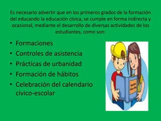 Es necesario advertir que en los primeros grados de la formación
del educando la educación cívica, se cumple en forma indirecta y
 ocasional, mediante el desarrollo de diversas actividades de los
                     estudiantes, como son:

•   Formaciones
•   Controles de asistencia
•   Prácticas de urbanidad
•   Formación de hábitos
•   Celebración del calendario
    cívico-escolar
 