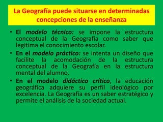 La Geografía puede situarse en determinadas
        concepciones de la enseñanza
• El modelo técnico: se impone la estructura
  conceptual de la Geografía como saber que
  legitima el conocimiento escolar.
• En el modelo práctico: se intenta un diseño que
  facilite la acomodación de la estructura
  conceptual de la Geografía en la estructura
  mental del alumno.
• En el modelo didáctico crítico, la educación
  geográfica adquiere su perfil ideológico por
  excelencia. La Geografía es un saber estratégico y
  permite el análisis de la sociedad actual.
 