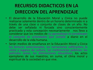 RECURSOS DIDACTICOS EN LA
      DIRECCION DEL APRENDIZAJE
• El desarrollo de la Educación Moral y Cívica no puede
  realizarse solamente dentro de un horario determinado ni a
  través de una clase o conjunto de clases de un año. No
  debe ser señalada ni forzada sino conscientemente
  practicada y esta concepción necesariamente nos lleva a
  considerar que los medios de su aprendizaje lo constituyen
  el conjunto de actividades que cumple a diario en el
  desarrollo de la vida humana.
• Serán medios de enseñanza en la Educación Moral y Cívica
  las lecturas seleccionadas, las narraciones edificantes, la
  visita a lugares de cultura, las conferencias públicas, las
  películas sanas, las distracciones educativas; los actos
  ejemplares de sus maestros, en suma, el clima moral y
  espiritual de la sociedad en que vive.
 