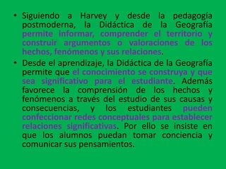 • Siguiendo a Harvey y desde la pedagogía
  postmoderna, la Didáctica de la Geografía
  permite informar, comprender el territorio y
  construir argumentos o valoraciones de los
  hechos, fenómenos y sus relaciones.
• Desde el aprendizaje, la Didáctica de la Geografía
  permite que el conocimiento se construya y que
  sea significativo para el estudiante. Además
  favorece la comprensión de los hechos y
  fenómenos a través del estudio de sus causas y
  consecuencias, y los estudiantes pueden
  confeccionar redes conceptuales para establecer
  relaciones significativas. Por ello se insiste en
  que los alumnos puedan tomar conciencia y
  comunicar sus pensamientos.
 