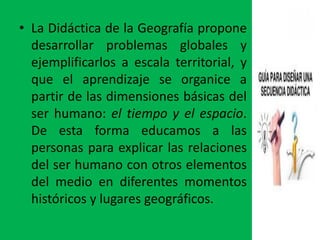 • La Didáctica de la Geografía propone
  desarrollar problemas globales y
  ejemplificarlos a escala territorial, y
  que el aprendizaje se organice a
  partir de las dimensiones básicas del
  ser humano: el tiempo y el espacio.
  De esta forma educamos a las
  personas para explicar las relaciones
  del ser humano con otros elementos
  del medio en diferentes momentos
  históricos y lugares geográficos.
 
