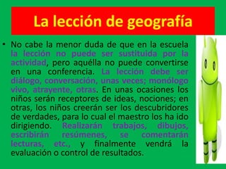 La lección de geografía
• No cabe la menor duda de que en la escuela
  la lección no puede ser sustituida por la
  actividad, pero aquélla no puede convertirse
  en una conferencia. La lección debe ser
  diálogo, conversación, unas veces; monólogo
  vivo, atrayente, otras. En unas ocasiones los
  niños serán receptores de ideas, nociones; en
  otras, los niños creerán ser los descubridores
  de verdades, para lo cual el maestro los ha ido
  dirigiendo. Realizarán trabajos, dibujos,
  escribirán resúmenes, se comentarán
  lecturas, etc., y finalmente vendrá la
  evaluación o control de resultados.
 