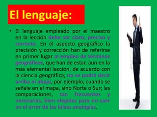 El lenguaje:
• El lenguaje empleado por el maestro
  en la lección debe ser claro, preciso y
  correcto. En el aspecto geográfico la
  precisión y corrección han de referirse
  en primer lugar al empleo de términos
  geográficos, que han de estar, aun en la
  más elemental lección, de acuerdo con
  la ciencia geográfica; no se podrá decir
  arriba ni abajo, por ejemplo, cuando se
  señale en el mapa, sino Norte o Sur; las
  comparaciones, tan frecuentes y
  necesarias, bien elegidas para no caer
  en el error de las falsas analogías.
 