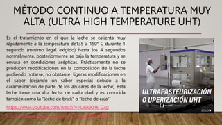 MÉTODO CONTINUO A TEMPERATURA MUY
ALTA (ULTRA HIGH TEMPERATURE UHT)
Es el tratamiento en el que la leche se calienta muy
rápidamente a la temperatura de135 a 150° C durante 1
segundo (mínimo legal exigido) hasta los 4 segundos
normalmente, posteriormente se baja la temperatura y se
envasa en condiciones asépticas. Prácticamente no se
producen modificaciones en la composición de la leche
pudiendo notarse, no obstante ligeras modificaciones en
el sabor (dejando un sabor especial debido a la
caramelización de parte de los azúcares de la leche). Esta
leche tiene una alta fecha de caducidad y es conocida
también como la “leche de brick” o “leche de caja”
https://www.youtube.com/watch?v=U6R901k_Gag
https://www.youtube.com/watch?v=g_gjWP-OKHo
 