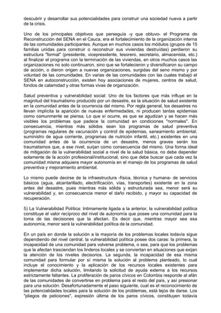 descubrir y desarrollar sus potencialidades para construir una sociedad nueva a partir
de la crisis.
Uno de los principales objetivos que perseguía -y que obtuvo- el Programa de
Reconstrucción del SENA en el Cauca, era el fortalecimiento de la organización interna
de las comunidades participantes. Aunque en muchos casos los módulos (grupos de 15
familias unidas para construir o reconstruir sus viviendas destruídas) perdieron su
estructura "formal" (presidente, vicepresidente, tesorero, secretario, almacenista, etc.)
al finalizar el programa con la terminación de las viviendas, en otros muchos casos las
organizaciones no solo continuaron, sino que se fortalecieron y diversificaron su campo
de acción, o dieron origen a nuevas organizaciones, surgidas del seno mismo y por
voluntad de las comunidades. En varias de las comunidades con las cuales trabajó el
SENA en autoconstrucción, existen hoy asociaciones de mujeres, centros de salud,
fondos de calamidad y otras formas vivas de organización.
Salud preventiva y vulnerabilidad social: Uno de los factores que más influye en la
magnitud del traumatismo producido por un desastre, es la situación de salud existente
en la comunidad antes de la ocurrencia del mismo. Por regla general, los desastres no
llevan implícita la aparición de nuevas enfermedades, ni producen tantas epidemias
como comunmente se piensa. Lo que sí ocurre, es que se agudizan y se hacen más
visibles los problemas que padece la comunidad en condiciones "normales". En
consecuencia, mientras más sólidos sean los programas de salud preventiva
(programas regulares de vacunación y control de epidemias, saneamiento ambiental,
suministro de agua corriente, programas de nutrición infantil, etc.) existentes en una
comunidad antes de la ocurrencia de un desastre, menos graves serán los
traumatismos que, a ese nivel, surjan como consecuencia del mismo. Una forma ideal
de mitigación de la vulnerabilidad social a nivel de la salud básica, no debe depender
solamente de la acción profesional/institucional, sino que debe buscar que cada vez la
comunidad misma adquiera mayor autonomía en el manejo de los programas de salud
preventiva y mejoramiento ambiental.
Lo mismo puede decirse de la infraestructura -física, técnica y humana- de servicios
básicos (agua, alcantarillado, electrificación, vías, transportes) existente en la zona
antes del desastre, pues mientras más sólida y estructurada sea, menor será su
vulnerabilidad y, en consecuencia menor el daño recibido, y mayor su capacidad de
recuperación.
5) La Vulnerabilidad Política: Intimamente ligada a la anterior, la vulnerabilidad política
constituye el valor recíproco del nivel de autonomía que posee una comunidad para la
toma de las decisiones que la afectan. Es decir que, mientras mayor sea esa
autonomía, menor será la vulnerabilidad política de la comunidad.
En un país en donde la solución a la mayoría de los problemas locales todavía sigue
dependiendo del nivel central, la vulnerabilidad política posee dos caras: la primera, la
incapacidad de una comunidad para volverse problema, o sea, para que los problemas
que la afectan trasciendan los linderos locales y se conviertan en situaciones que exijan
la atención de los niveles decisorios. La segunda, la incapacidad de esa misma
comunidad para formular por sí misma la solución al problema planteado, lo cual
incluye el conocimiento y la aplicación de los recursos locales existentes para
implementar dicha solución, limitando la solicitud de ayuda externa a los recursos
estrictamente faltantes. La proliferación de paros cívicos en Colombia responde al afán
de las comunidades de convertirse en problema para el resto del país, y así presionar
para una solución. Desafortunadamente el paso siguiente, cual es el reconocimiento de
las potencialidades locales para la solución de los problemas, está lejos de darse. Los
"pliegos de peticiones", expresión última de los paros cívicos, constituyen todavía
 
