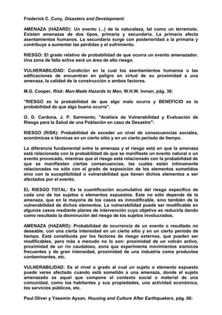 Frederick C. Cuny, Disasters and Development:
AMENAZA (HAZARD): Un evento (...) de la naturaleza, tal como un terremoto.
Existen amenazas de dos tipos, primaria y secundaria. La primaria afecta
asentamientos humanos. La secundaria surge con posterioridad a la primaria y
contribuye a aumentar las pérdidas y el sufrimiento.
RIESGO: El grado relativo de probabilidad de que ocurra un evento amenazador.
Una zona de falla activa será un área de alto riesgo.
VULNERABILIDAD: Condición en la cual los asentamientos humanos o las
edificaciones de encuentran en peligro en virtud de su proximidad a una
amenaza, la calidad de la construcción o ambos factores.
M.G. Cooper, Risk: Man-Made Hazards to Man, W.H.W. Inman, pág. 36:
"RIESGO es la probabilidad de que algo malo ocurra y BENEFICIO es la
probabilidad de que algo bueno ocurra".
O. D. Cardona, J. P. Sarmiento, "Análisis de Vulnerabilidad y Evaluación de
Riesgo para la Salud de una Población en caso de Desastre":
RIESGO (RISK): Probabilidad de exceder un nivel de consecuencias sociales,
económicas o técnicas en un cierto sitio y en un cierto período de tiempo.
La diferencia fundamental entre la amenaza y el riesgo está en que la amenaza
está relacionada con la probabilidad de que se manifieste un evento natural o un
evento provocado, mientras que el riesgo está relacionado con la probabilidad de
que se manifiesten ciertas consecuencias, las cuales están íntimamente
relacionadas no sólo con el grado de exposición de los elementos sometidos
sino con la suceptibilidad o vulnerabilidad que tienen dichos elementos a ser
afectados por el evento.
EL RIESGO TOTAL: Es la cuantificación acumulativa del riesgo específico de
cada uno de los sujetos o elementos expuestos. Este no sólo depende de la
amenaza, que en la mayoría de los casos es inmodificable, sino también de la
vulnerabilidad de dichos elementos. La vulnerabilidad puede ser modificable en
algunos casos mediante planes de intervención cuyo objetivo es reducirla dando
como resultado la disminución del riesgo de los sujetos involucrados.
AMENAZA (HAZARD): Probabilidad de ocurrencia de un evento o resultado no
deseable, con una cierta intensidad en un cierto sitio y en un cierto período de
tiempo. Está constituída por los factores de riesgo externos, que pueden ser
modificables, pero más a menudo no lo son: proximidad de un volcán activo,
proximidad de un río caudaloso, zona que experimenta movimientos sísmicos
frecuentes y de gran intensidad, proximidad de una industria como productos
contaminantes, etc.
VULNERABILIDAD: Es el nivel o grado al cual un sujeto o elemento expuesto
puede verse afectado cuando está sometido a una amenaza, donde el sujeto
amenazado es aquel que compone el contexto social o material de una
comunidad, como los habitantes y sus propiedades, una actividad económica,
los servicios públicos, etc.
Paul Oliver y Yasemin Aysan, Housing and Culture After Earthquakers, pág. 66:
 