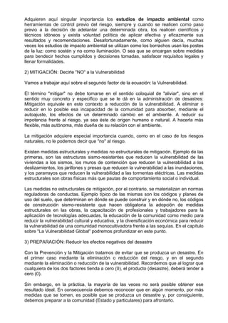 Adquieren aquí singular importancia los estudios de impacto ambiental como
herramientas de control previo del riesgo, siempre y cuando se realicen como paso
previo a la decisión de adelantar una determinada obra, los realicen científicos y
técnicos idóneos y exista voluntad política de aplicar efectiva y eficazmente sus
resultados y recomendaciones. Desafortunadamente, como alguien decía, muchas
veces los estudios de impacto ambiental se utilizan como los borrachos usan los postes
de la luz: como sostén y no como iluminación. O sea que se encargan sobre medidas
para bendecir hechos cumplidos y decisiones tomadas, satisfacer requisitos legales y
llenar formalidades.
2) MITIGACIÓN: Decirle "NO" a la Vulnerabilidad
Vamos a trabajar aquí sobre el segundo factor de la ecuación: la Vulnerabilidad.
El término "mitigar" no debe tomarse en el sentido coloquial de "aliviar", sino en el
sentido muy concreto y específico que se le dá en la administración de desastres:
Mitigación equivale en este contexto a reducción de la vulnerabilidad. A eliminar o
reducir en lo posible esa incapacidad de la comunidad para absorber, mediante el
autoajuste, los efectos de un determinado cambio en el ambiente. A reducir su
impotencia frente al riesgo, ya sea éste de origen humano o natural. A hacerla más
flexible, más autónoma, más dueña de su relación con el ambiente.
La mitigación adquiere especial importancia cuando, como en el caso de los riesgos
naturales, no le podemos decir que "no" al riesgo.
Existen medidas estructurales y medidas no estructurales de mitigación. Ejemplo de las
primeras, son las estructuras sismo-resistentes que reducen la vulnerabilidad de las
viviendas a los sismos, los muros de contención que reducen la vulnerabilidad a los
deslizamientos, los jarillones y presas que reducen la vulnerabilidad a las inundaciones,
y los pararrayos que reducen la vulnerabilidad a las tormentas eléctricas. Las medidas
estructurales son obras físicas más que pautas de comportamiento social o individual.
Las medidas no estructurales de mitigación, por el contrario, se materializan en normas
reguladoras de conductas. Ejemplo típico de las mismas son los códigos y planes de
uso del suelo, que determinan en dónde se puede construir y en dónde no, los códigos
de construcción sismo-resistente que hacen obligatoria la adopción de medidas
estructurales en las obras, la capacitación de profesionales y trabajadores para la
aplicación de tecnologías adecuadas, la educación de la comunidad como medio para
reducir la vulnerabilidad cultural y educativa, y la diversificación económica para reducir
la vulnerabilidad de una comunidad monocultivadora frente a las sequías. En el capítulo
sobre "La Vulnerabilidad Global" podremos profundizar en este punto.
3) PREPARACIÓN: Reducir los efectos negativos del desastre
Con la Prevención y la Mitigación tratamos de evitar que se produzca un desastre. En
el primer caso mediante la eliminación o reducción del riesgo, y en el segundo
mediante la eliminación o reducción de la vulnerabilidad. Recordemos que al lograr que
cualquiera de los dos factores tienda a cero (0), el producto (desastre), deberá tender a
cero (0).
Sin embargo, en la práctica, la mayoría de las veces no será posible obtener ese
resultado ideal. En consecuencia debemos reconocer que en algún momento, por más
medidas que se tomen, es posible que se produzca un desastre y, por consiguiente,
debemos preparar a la comunidad (Estado y particulares) para afrontarlo.
 