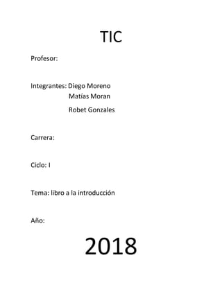 TIC
Profesor:
Integrantes: Diego Moreno
Matías Moran
Robet Gonzales
Carrera:
Ciclo: I
Tema: libro a la introducción
Año:
2018
 