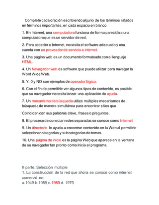Complete cada oración escribiendoalguno de los términos listados
en términos importantes, en cada espacio en blanco.
1. En Internet, una computadorafunciona de forma parecida a una
computadoraque es un servidor de red.
2. Para accedera Internet, necesita el software adecuado y una
cuenta con un proveedorde servicio a internet.
3. Una página web es un documento formateado conel lenguaje
HTML.
4. Un Navegador web es software que puede utilizar para navegar la
Word Wide Web.
5. Y, 0 y NO son ejemplos de operadorlógico.
6. Con el fin de permitirle ver algunos tipos de contenido, es posible
que su navegador necesitalanzar una aplicación de ayuda.
7. Un mecanismo de búsqueda utiliza múltiples mecanismos de
búsquedade manera simultánea para encontrar sitios que
Coincidan con sus palabras clave, frases o preguntas.
8. El procesode conectar redes separadas se conoce como Internet
9- Un directorio le ayuda a encontrar contenido en la Web al permitirle
seleccionar categorías y subcategorías de temas.
10. Una página de inicio es la página Web que aparece en la ventana
de su navegador tan pronto como inicia el programa.
II parte. Selección múltiple
1. La construcción de la red que ahora se conoce como internet
comenzó en:
a.1949 b.1959 c.1969 d. 1979
 