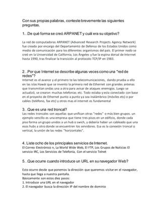 Con sus propias palabras, conteste brevemente las siguientes
preguntas.
1. .De qué forma se creó ARPANET y cuál era su objetivo?
La red de computadoras ARPANET (Advanced Research Projects Agency Network)
fue creada por encargo del Departamento de Defensa de los Estados Unidos como
medio de comunicación para los diferentes organismos del país. El primer nodo se
creó en la Universidad de California, Los Ángeles y fue la espina dorsal de Internet
hasta 1990, tras finalizar la transición al protocolo TCP/IP en 1983.
2. .Por que Internet se describe algunas veces como una "red de
redes"?
Internet es el avance y el primero te las telecomunicaciones, dando prueba a ello
en las islas Hawái que se invento la primera red de Ethernet con grandes antenas
que transmitían ondas una a otra para avisar de ataques enemigos. Luego se
actualizó, se crearon muchas telefonias etc. Todo estaba y esta conectado con base
en el proyecto de Ethernet punto a punto ya sea inalámbrico (móviles etc) o por
cables (teléfono, fax etc) y otros mas el internet es fundamental
3. .Que es una red troncal?
Las redes troncales son aquellas que unifican otras "redes" o más bien grupos. un
ejemplo sencillo es una empresa que tiene tres pisos en un edificio, donde cada
piso forma un grupo unidos a un hub o swich, y debería haber un cableado que una
esos hubs a otro donde se encuentren los servidores. Esa es la conexión troncal o
vertical, la unión de las redes "horizontales".
4. Liste ocho de los principales servicios de Internet.
El Correo Electrónico n, La World Wide Web, El FTP, Los Grupos de Noticias El
servicio IRC, Los Servicios de Telefonía, Con el servicio Telnet
5. .Que ocurre cuando introduce un URL en su navegador Web?
Esto ocurre desde que ponemos la dirección que queremos visitar en el navegador,
hasta que llega a nuestra pantalla.
Básicamente son estos diez pasos:
1. Introduce una URL en el navegador
2. El navegador busca la dirección IP del nombre de dominio
 