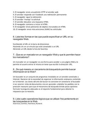 3. El navegador envía una petición HTTP al servidor web
4. El servidor responde con Facebook una redirección permanente
5. El navegador sigue la redirección
6. El servidor ‘maneja’ la solicitud
7. El servidor devuelve una respuesta HTML
8. El navegador comienza a incluir el HTML
9. El navegador envía peticiones de objetos incrustados en HTML
10. El navegador envía más asíncronos (AJAX) las solicitudes
6. Liste tres formas en las que puede especificarun URL en su
navegador Web.
Escribiendo el URL en la barra de direcciones
Haciendo clic en un vínculo que esté conectado a un URL
Abriendo un URL desde la lista de favoritos
7. .Que es un marcador en un navegador Web y que le permiten hacer
los marcadores?
Un marcador en un navegador es una forma para acceder a una página Web y le
permite al usuario entrar al mismo sin tener que escribir la dirección URL.
8. .De qué manera un mecanismo de búsqueda le permite buscar
información en la Web?
Un buscador es un conjunto de programas instalados en un servidor conectado a
Internet. Nacieron de la necesidad de organizar la información anárquica contenida
en la Internet. Las claves del arte de buscar no consisten en conectarse al buscador
ni en recorrer miles de documentos sino en aprender a detallar los pedidos con la
precisión necesaria para que el mecanismo de búsqueda brinde pocas opciones:
formular la pregunta adecuada es el requisito fundamental para obtener la
respuesta que se necesita.
9. Liste cuatro operadores lógicosque se utilizan frecuentemente en
las búsquedas en la Web.
Asteriscos,Comillas,Parentesis,Numeral .
 