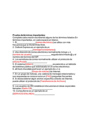 Prueba detérminos importantes:
Complete cada oración escribiendo alguno de los términos listados En
términos importantes, en cada espacio en blanco.
1. Él________________(correo electrónico)se utiliza con más
frecuenciaque la World Wide Web.
2. Outlook Express es un ejemplo de un
_________________(mensajeríainstantanea)
3. Una direcciónde correo electrónico normalmente incluye u n
(nombre de usuario) ________________ seguidodelsímbolo @ y el
nombre del dominio del ISP.
4. Los servidores de correo normalmente utilizan el protocolo de
(oficina Postal) _________________
5. El sistema(listserv) ________________es parecido a un tabloide
de boletines público que está basado en el correo electrónico.
6. alt.food.chocolate podríaser un ejemplo de u n a
________________(Grupo de noticias) de Internet.
7. En un grupo de noticias, una cadena de mensajes relacionados y
sus respuestas se conoce como un (FAQ) preguntas frecuentes
8. Si deseaobteneralgún archivo especifico através de Internet,
puede utilizar el protocolo de (Transferencia de Archivos)
_________________
9. Los usuarios de IRC establecendiscusionesen áreas especiales
llamadas (Radio CB) _________________
10. CompuServe es un ejemplo de un
(SERVICIO ENLINEA) _________________
 