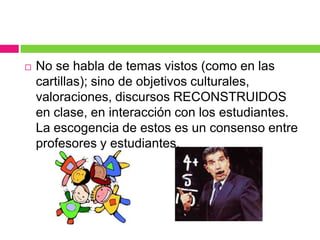    No se habla de temas vistos (como en las
    cartillas); sino de objetivos culturales,
    valoraciones, discursos RECONSTRUIDOS
    en clase, en interacción con los estudiantes.
    La escogencia de estos es un consenso entre
    profesores y estudiantes.
 