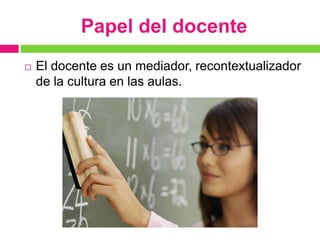 Papel del docente
   El docente es un mediador, recontextualizador
    de la cultura en las aulas.
 