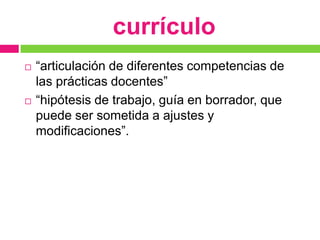 currículo
   “articulación de diferentes competencias de
    las prácticas docentes”
   “hipótesis de trabajo, guía en borrador, que
    puede ser sometida a ajustes y
    modificaciones”.
 