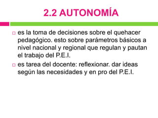 2.2 AUTONOMÍA
   es la toma de decisiones sobre el quehacer
    pedagógico. esto sobre parámetros básicos a
    nivel nacional y regional que regulan y pautan
    el trabajo del P.E.I.
   es tarea del docente: reflexionar. dar ideas
    según las necesidades y en pro del P.E.I.
 