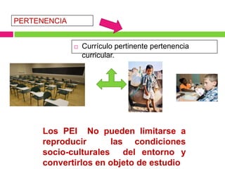 PERTENENCIA


                 Currículo pertinente pertenencia
                  curricular.




     Los PEI No pueden limitarse a
     reproducir      las condiciones
     socio-culturales del entorno y
     convertirlos en objeto de estudio
 