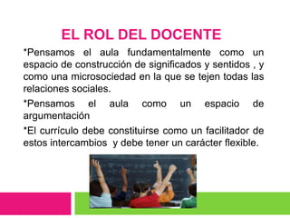 EL ROL DEL DOCENTE
*Pensamos el aula fundamentalmente como un
espacio de construcción de significados y sentidos , y
como una microsociedad en la que se tejen todas las
relaciones sociales.
*Pensamos el aula como un espacio de
argumentación
*El currículo debe constituirse como un facilitador de
estos intercambios y debe tener un carácter flexible.
 