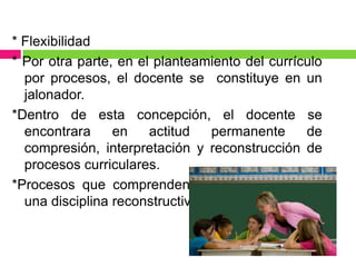 * Flexibilidad
* Por otra parte, en el planteamiento del currículo
  por procesos, el docente se constituye en un
  jalonador.
*Dentro de esta concepción, el docente se
  encontrara     en    actitud   permanente     de
  compresión, interpretación y reconstrucción de
  procesos curriculares.
*Procesos que comprenden la pedagogía como
  una disciplina reconstructiva.
 