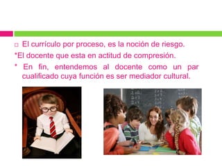 El currículo por proceso, es la noción de riesgo.
*El docente que esta en actitud de compresión.
* En fin, entendemos al docente como un par
  cualificado cuya función es ser mediador cultural.
 