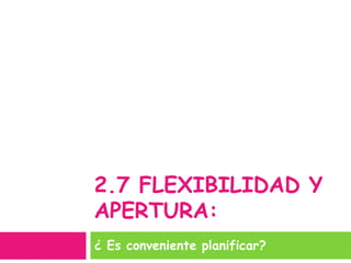 2.7 FLEXIBILIDAD Y
APERTURA:
¿ Es conveniente planificar?
 
