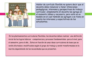 Hablar de currículo flexible no quiere decir que el
                                 docente debe renunciar a tener intenciones
                                 pedagógicas, intereses y perspectivas de trabajo
                                 curricular, simplemente él docente las agrega en
                                 el momento idóneo y necesario, pero este es un
                                 modelo en el cual también se agregan o se tiene en
                                 cuenta los intereses y expectativas de los
                                 estudiantes.




En los planteamientos curriculares flexibles, los docentes deben realizar una definición
inicial de los logros básicos -competencias y procesos fundamentales- para el nivel, para
el semestre, para el año... Estos en función de unas ideas curriculares de base que se
verán afectados o modificados según el grupo de trabajo y serán transformadas en la
marcha dependiendo de las necesidades que se presenten.
 