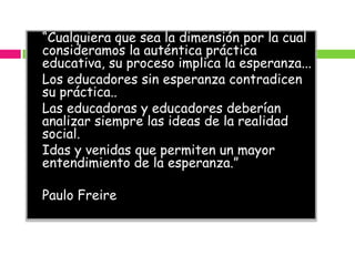 “Cualquiera que sea la dimensión por la cual
consideramos la auténtica práctica
educativa, su proceso implica la esperanza...
Los educadores sin esperanza contradicen
su práctica..
Las educadoras y educadores deberían
analizar siempre las ideas de la realidad
social.
Idas y venidas que permiten un mayor
entendimiento de la esperanza.”

Paulo Freire
 