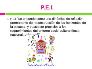 P.E.I.
   P.E.I. “se
            entiende como una dinámica de reflexión
    permanente de reconstrucción de los horizontes de
    la escuela, y busca ser propicios a los
    requerimientos del entorno socio-cultural (local,
    nacional, universal)”
 
