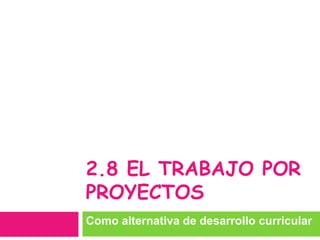 2.8 EL TRABAJO POR
PROYECTOS
Como alternativa de desarrollo curricular
 