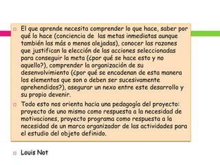    El que aprende necesita comprender lo que hace, saber por
    qué lo hace (conciencia de las metas inmediatas aunque
    también las más o menos alejadas), conocer las razones
    que justifican la elección de las acciones seleccionadas
    para conseguir la meta (¿por qué se hace esto y no
    aquello?), comprender la organización de su
    desenvolvimiento (¿por qué se encadenan de esta manera
    los elementos que son o deben ser sucesivamente
    aprehendidos?), asegurar un nexo entre este desarrollo y
    su propio devenir.
   Todo esto nos orienta hacia una pedagogía del proyecto:
    proyecto de uno mismo como respuesta a la necesidad de
    motivaciones, proyecto programa como respuesta a la
    necesidad de un marco organizador de las actividades para
    el estudio del objeto definido.


   Louis Not
 