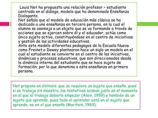 Louis Not ha propuesto una relación profesor – estudiante
   centrada en el diálogo, modelo que ha denominado Enseñanza
   Dialogante.
   Not señala que el modelo de educación más clásica se ha
   dedicado a una enseñanza en tercera persona, en la cual el
   alumno se asemeja a un objeto que se va formando a través de
   acciones que se ejercen sobre él y el educador, actúa como
   único sujeto activo, constituyéndose en el centro de iniciativas
   y gestión de las actividades educativas.
   Ante este modelo diferentes pedagogos de la Escuela Nueva
   como Freinet o Dewey plantearon hace un siglo un modelo en el
   cual el estudiante se convierte en el centro de las iniciativas,
   dinámicas y procesos educativos, que son direccionados desde
   la dinámica interna del estudiante que se hace sujeto de
   formación; por lo que denomina a esta enseñanza en primera
   persona.


Not propone en síntesis: que se requiere un sujeto que enseñe, pues
si se trabaja sin maestro, las tentativas acaban justo en el momento
en el que el trabajo debería empezar (Alain, 1959) y también de un
sujeto que aprende, pues todo el aprender está en el sujeto que
aprende, no en el que enseña (Maritain, 1969).
 