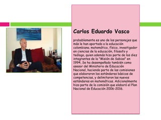 Carlos Eduardo Vasco
probablemente es uno de los personajes que
más le han aportado a la educación
colombiana. matemático, físico, investigador
en ciencias de la educación, filosofo y
teólogo, quien además hizo parte de los diez
integrantes de la "Misión de Sabios" en
1994, Se ha desempeñado también como
asesor del Ministerio de Educación
Nacional, haciendo parte de las comisiones
que elaboraron los estándares básicos de
competencias, y delimitaron las nuevos
estándares en matemáticas. Adicionalmente
hizo parte de la comisión que elaboró el Plan
Nacional de Educación 2006-2016.
 
