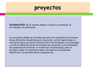 proyectos

   INTEGRACIÓN: Es un termino amplio e incluye la correlación, la
    articulación y la unificación.



   La correlación señala las coincidencias entre los contenidos curriculares
    de las diferentes disciplinas para integrarlas y evitar repeticiones, la
    unificación logra que estas fronteras entre las disciplinas no se distingan
    y es allí en donde se ubican los trabajos por proyectos y por problemas,
    los cuales buscan favorecer el interés por el aprendizaje, este en
    procesos reales, en contextos reales, con base en los problemas
    hipotéticos y la previsión de las consecuencias.
 