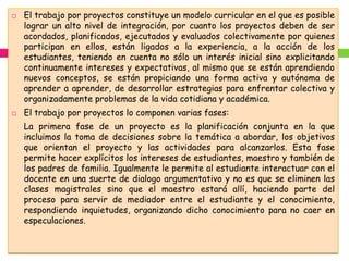    El trabajo por proyectos constituye un modelo curricular en el que es posible
    lograr un alto nivel de integración, por cuanto los proyectos deben de ser
    acordados, planificados, ejecutados y evaluados colectivamente por quienes
    participan en ellos, están ligados a la experiencia, a la acción de los
    estudiantes, teniendo en cuenta no sólo un interés inicial sino explicitando
    continuamente intereses y expectativas, al mismo que se están aprendiendo
    nuevos conceptos, se están propiciando una forma activa y autónoma de
    aprender a aprender, de desarrollar estrategias para enfrentar colectiva y
    organizadamente problemas de la vida cotidiana y académica.
   El trabajo por proyectos lo componen varias fases:
    La primera fase de un proyecto es la planificación conjunta en la que
    incluimos la toma de decisiones sobre la temática a abordar, los objetivos
    que orientan el proyecto y las actividades para alcanzarlos. Esta fase
    permite hacer explícitos los intereses de estudiantes, maestro y también de
    los padres de familia. Igualmente le permite al estudiante interactuar con el
    docente en una suerte de dialogo argumentativo y no es que se eliminen las
    clases magistrales sino que el maestro estará allí, haciendo parte del
    proceso para servir de mediador entre el estudiante y el conocimiento,
    respondiendo inquietudes, organizando dicho conocimiento para no caer en
    especulaciones.
 