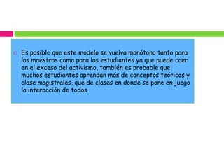    Es posible que este modelo se vuelva monótono tanto para
    los maestros como para los estudiantes ya que puede caer
    en el exceso del activismo, también es probable que
    muchos estudiantes aprendan más de conceptos teóricos y
    clase magistrales, que de clases en donde se pone en juego
    la interacción de todos.
 